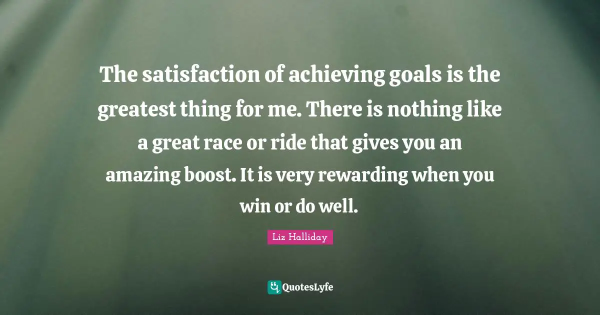 The satisfaction of achieving goals is the greatest thing for me. There is nothing like a great race or ride that gives you an amazing boost. It is very rewarding when you win or do well.