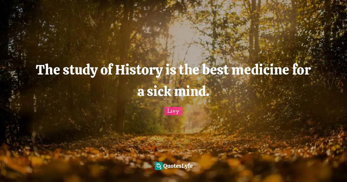 The study of History is the best medicine for a sick mind.