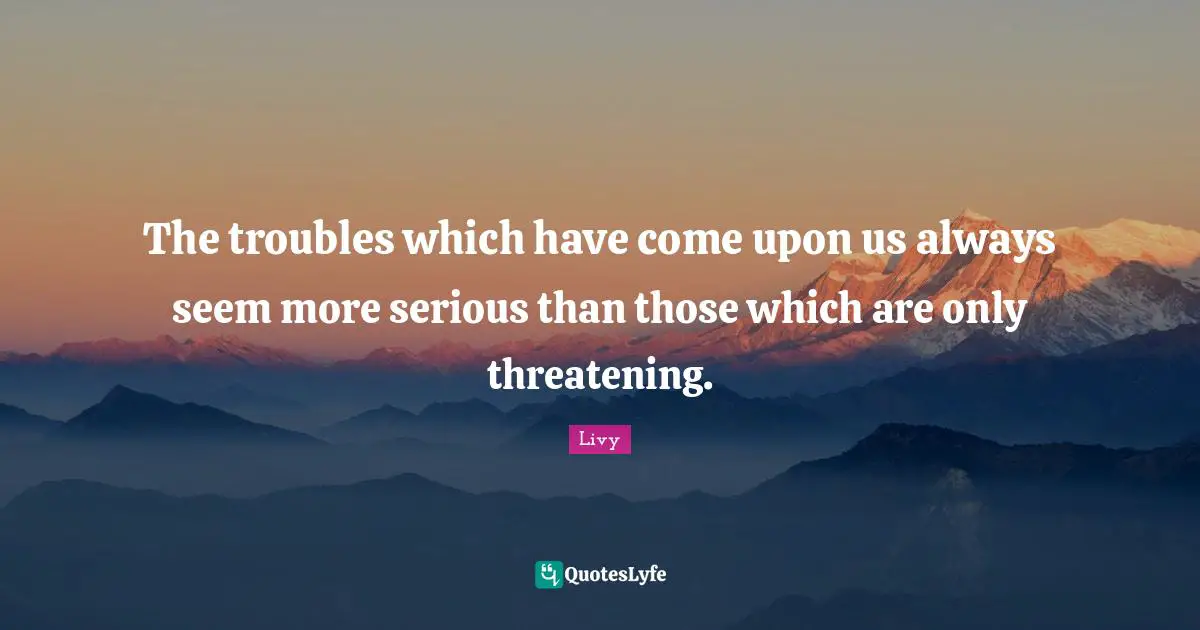 The troubles which have come upon us always seem more serious than those which are only threatening.