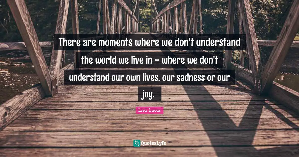 There are moments where we don't understand the world we live in - where we don't understand our own lives, our sadness or our joy.
