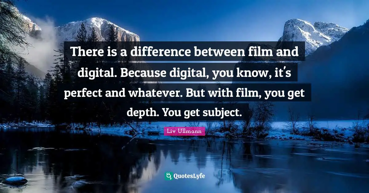 There is a difference between film and digital. Because digital, you know, it's perfect and whatever. But with film, you get depth. You get subject.