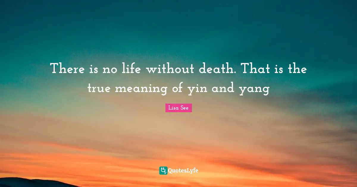 There is no life without death. That is the true meaning of yin and ya ...