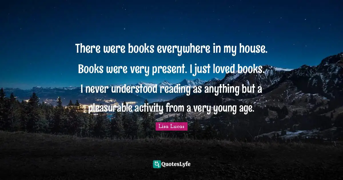 There were books everywhere in my house. Books were very present. I just loved books. I never understood reading as anything but a pleasurable activity from a very young age.