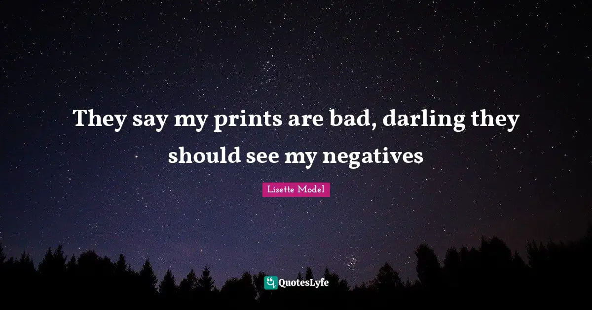 They say my prints are bad, darling they should see my negatives