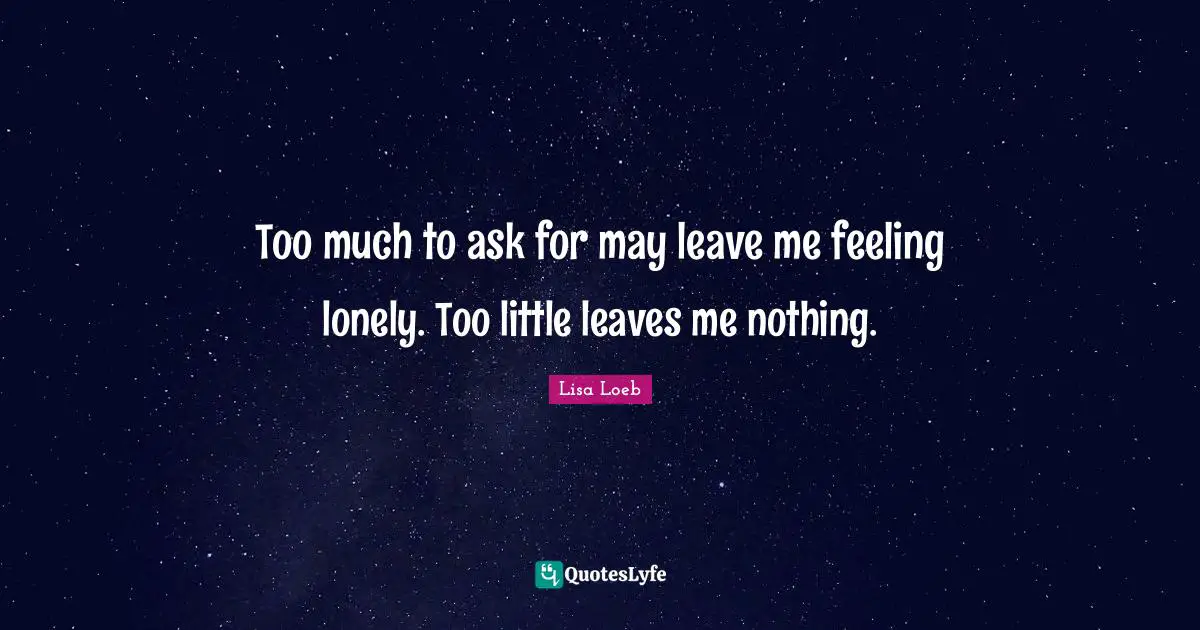 Too much to ask for may leave me feeling lonely. Too little leaves me nothing.