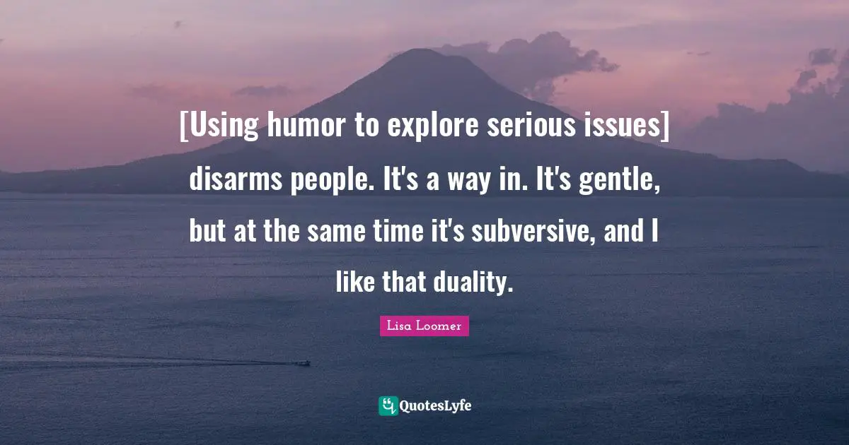 [Using humor to explore serious issues] disarms people. It's a way in. It's gentle, but at the same time it's subversive, and I like that duality.