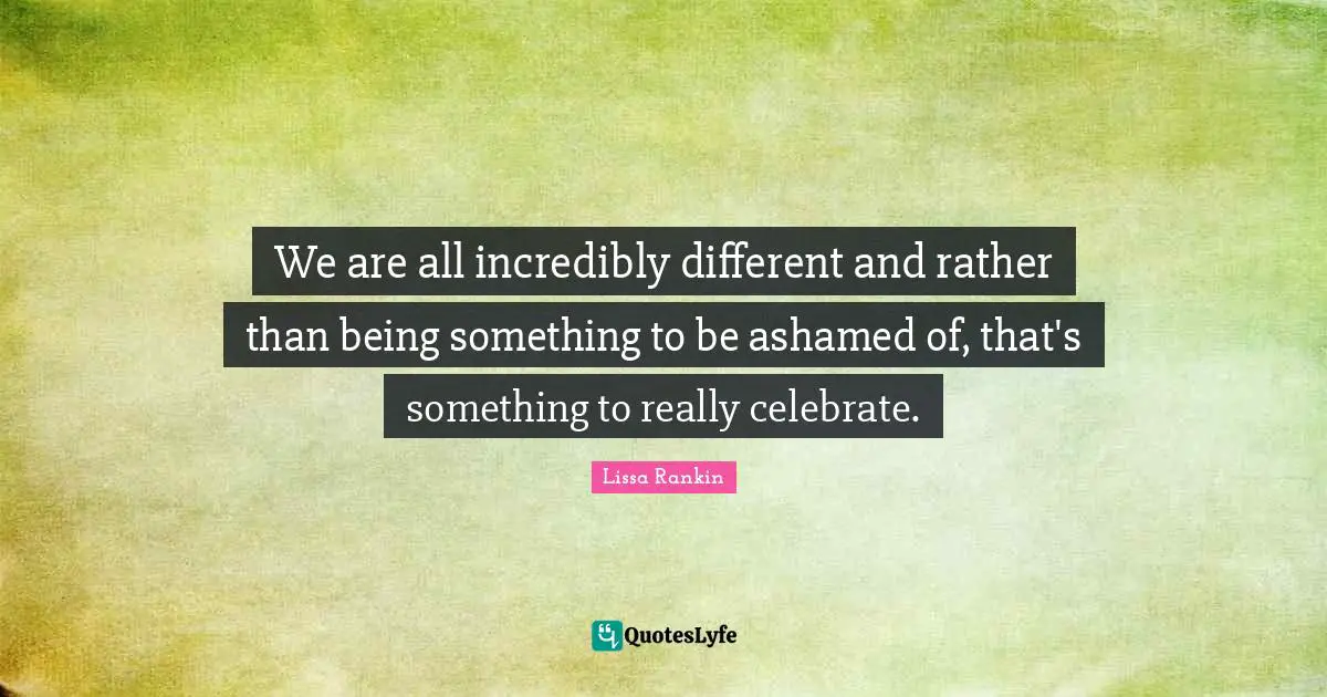 We are all incredibly different and rather than being something to be ashamed of, that's something to really celebrate.