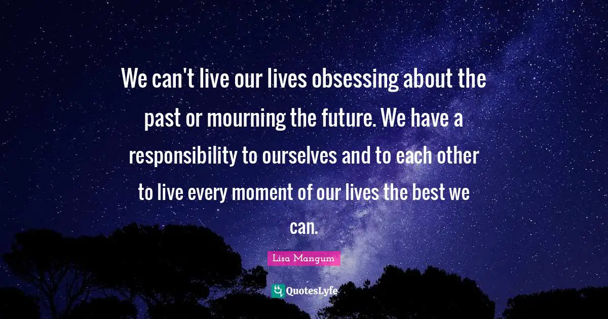 Obsessing Quotes: "We can't live our lives obsessing about the past or mourning the future. We have a responsibility to ourselves and to each other to live every moment of our lives the best we can."