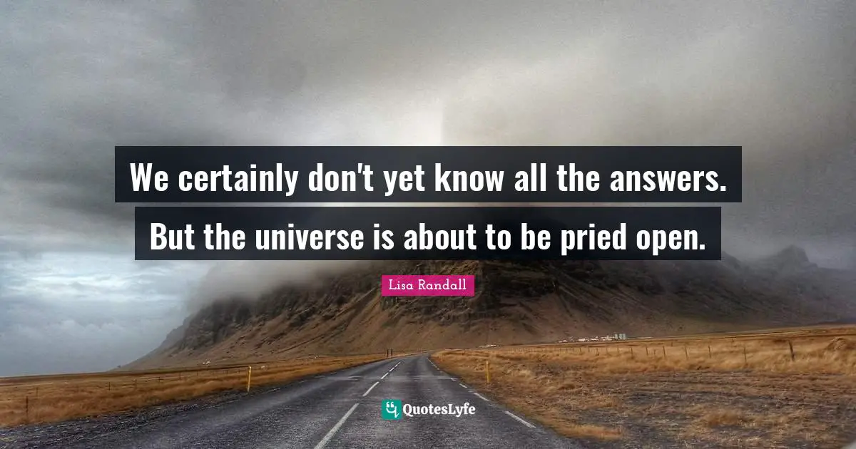 We certainly don't yet know all the answers. But the universe is about to be pried open.