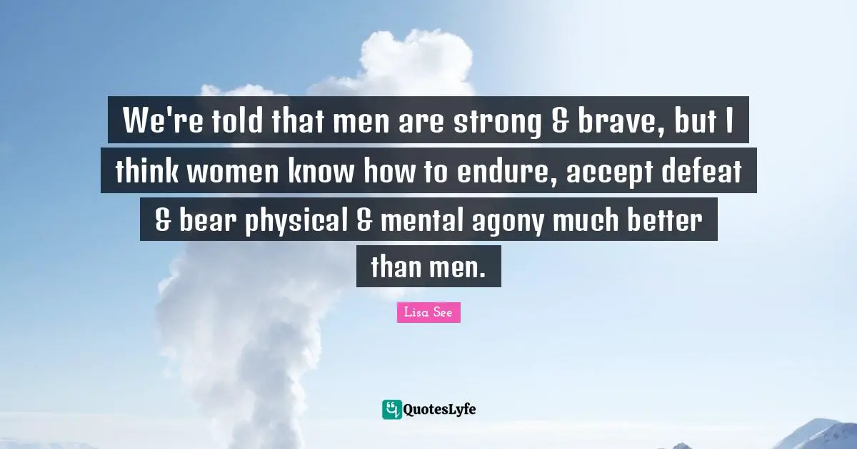 We're told that men are strong & brave, but I think women know how to endure, accept defeat & bear physical & mental agony much better than men.