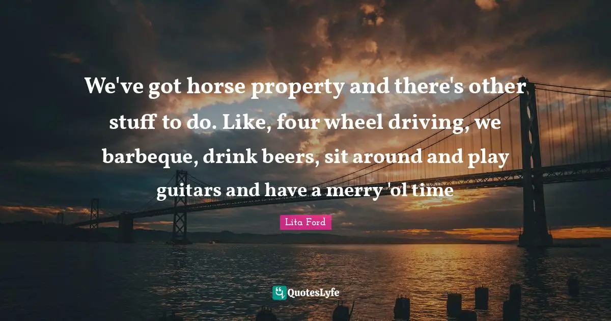 We've got horse property and there's other stuff to do. Like, four wheel driving, we barbeque, drink beers, sit around and play guitars and have a merry 'ol time