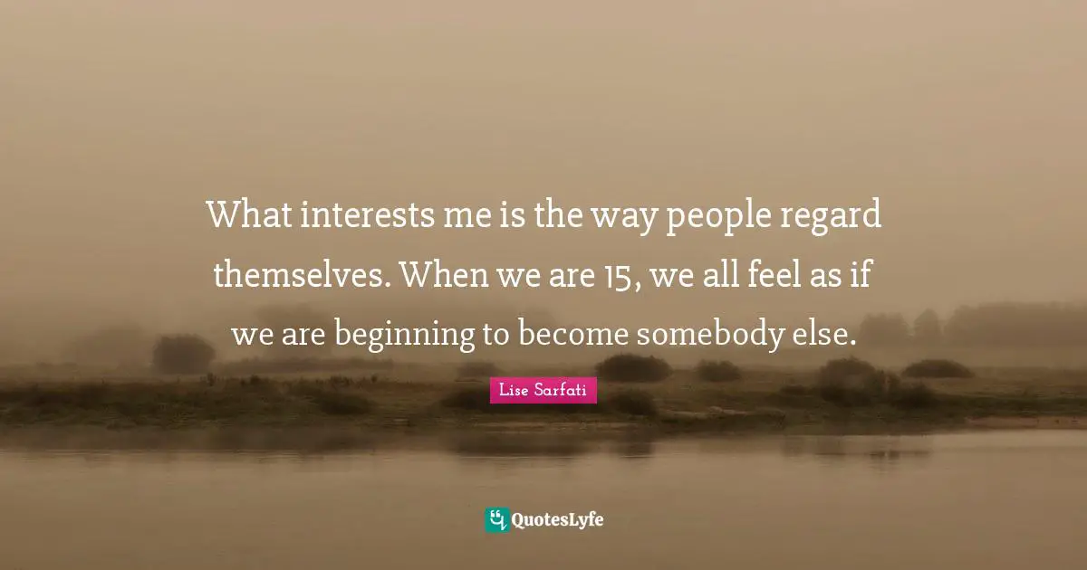What interests me is the way people regard themselves. When we are 15, we all feel as if we are beginning to become somebody else.