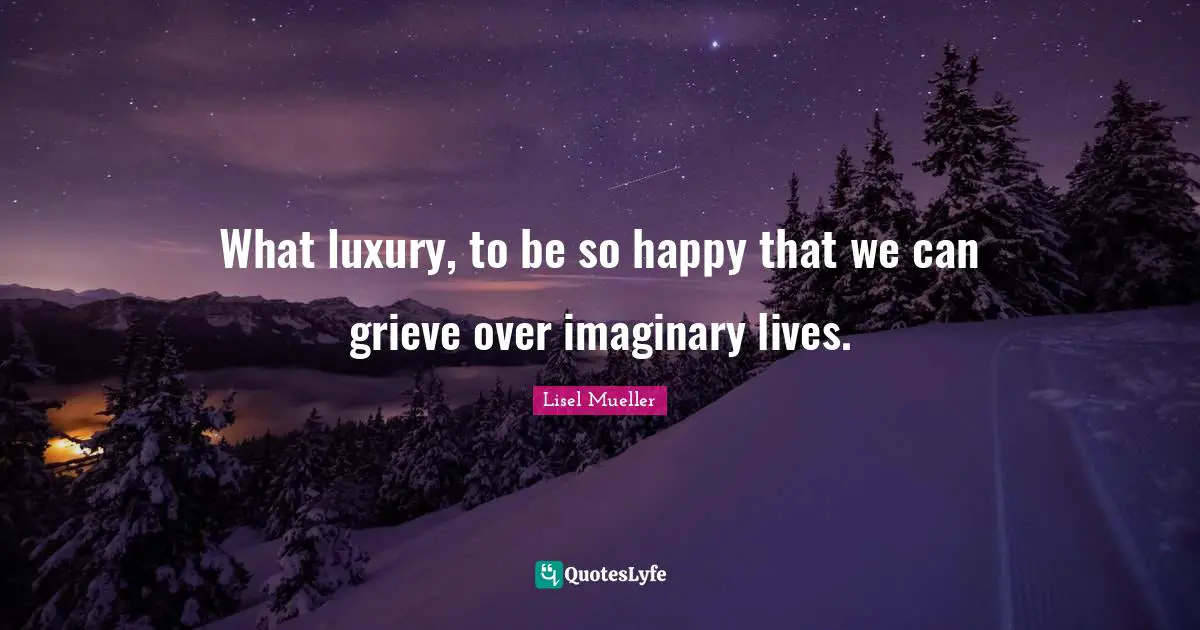What luxury, to be so happy that we can grieve over imaginary lives.