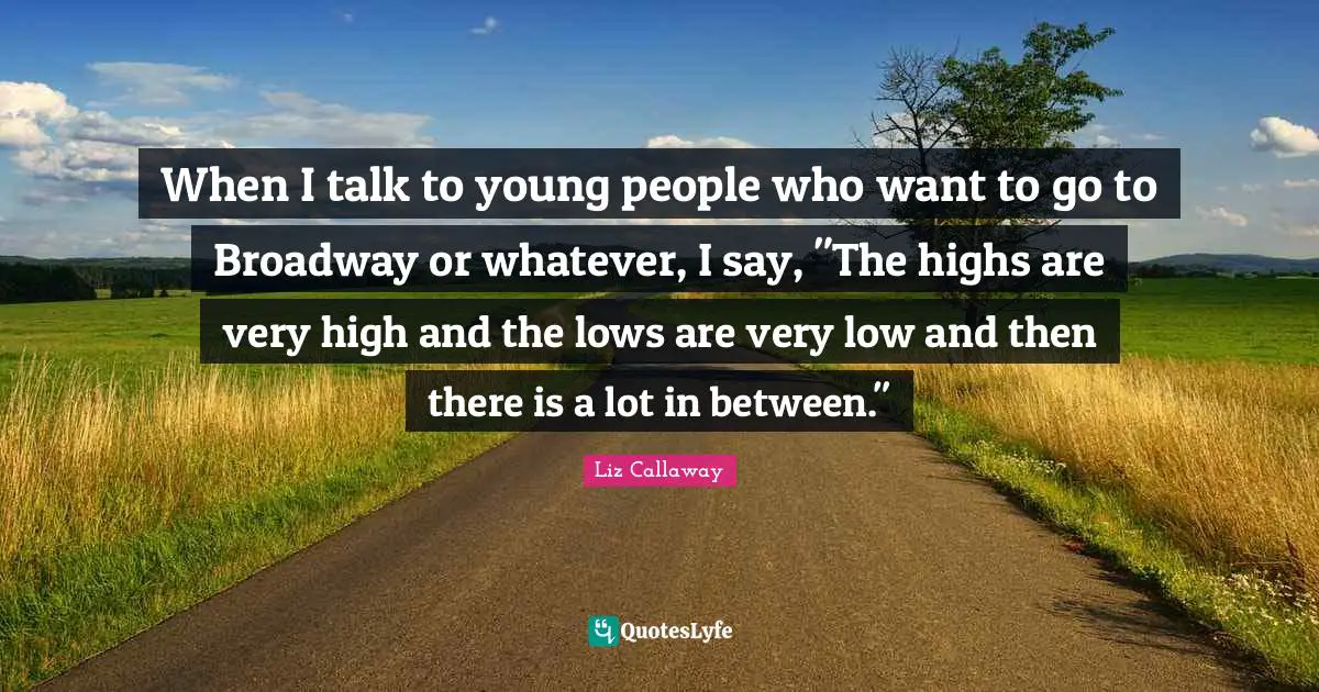 When I talk to young people who want to go to Broadway or whatever, I say, "The highs are very high and the lows are very low and then there is a lot in between."
