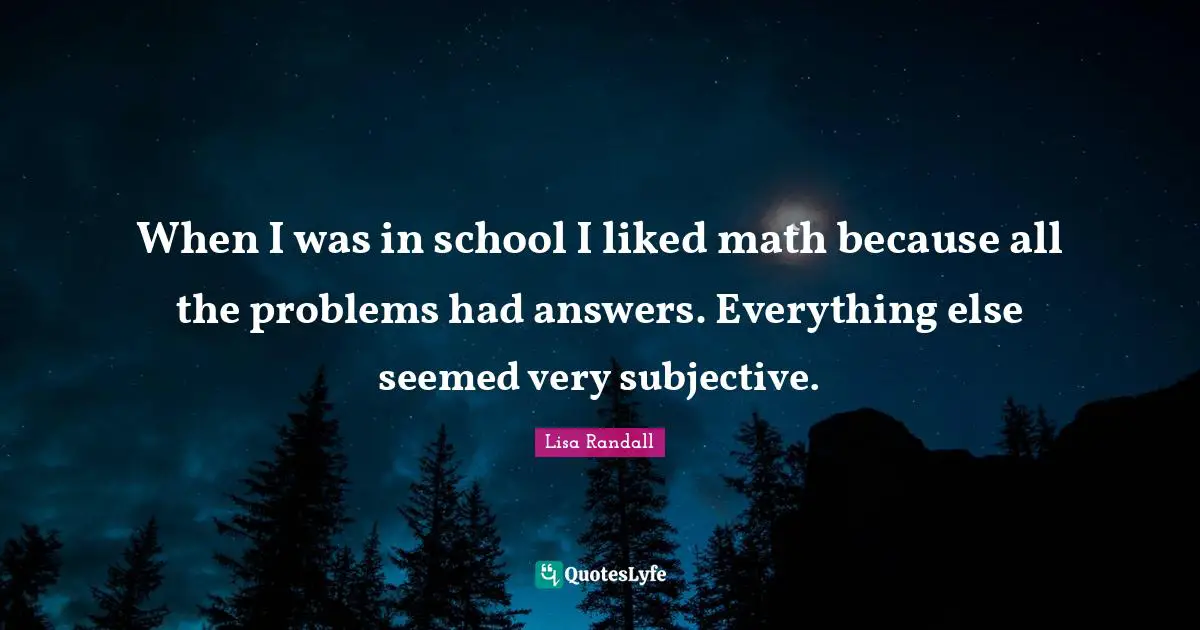 When I was in school I liked math because all the problems had answers. Everything else seemed very subjective.