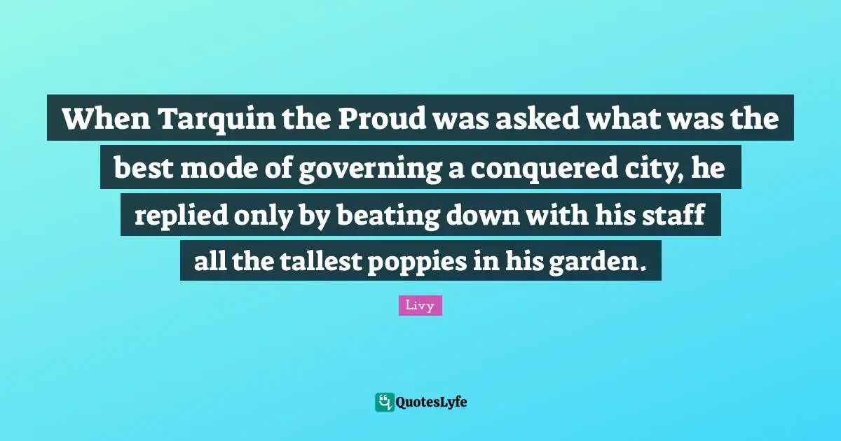 When Tarquin the Proud was asked what was the best mode of governing a conquered city, he replied only by beating down with his staff all the tallest poppies in his garden.