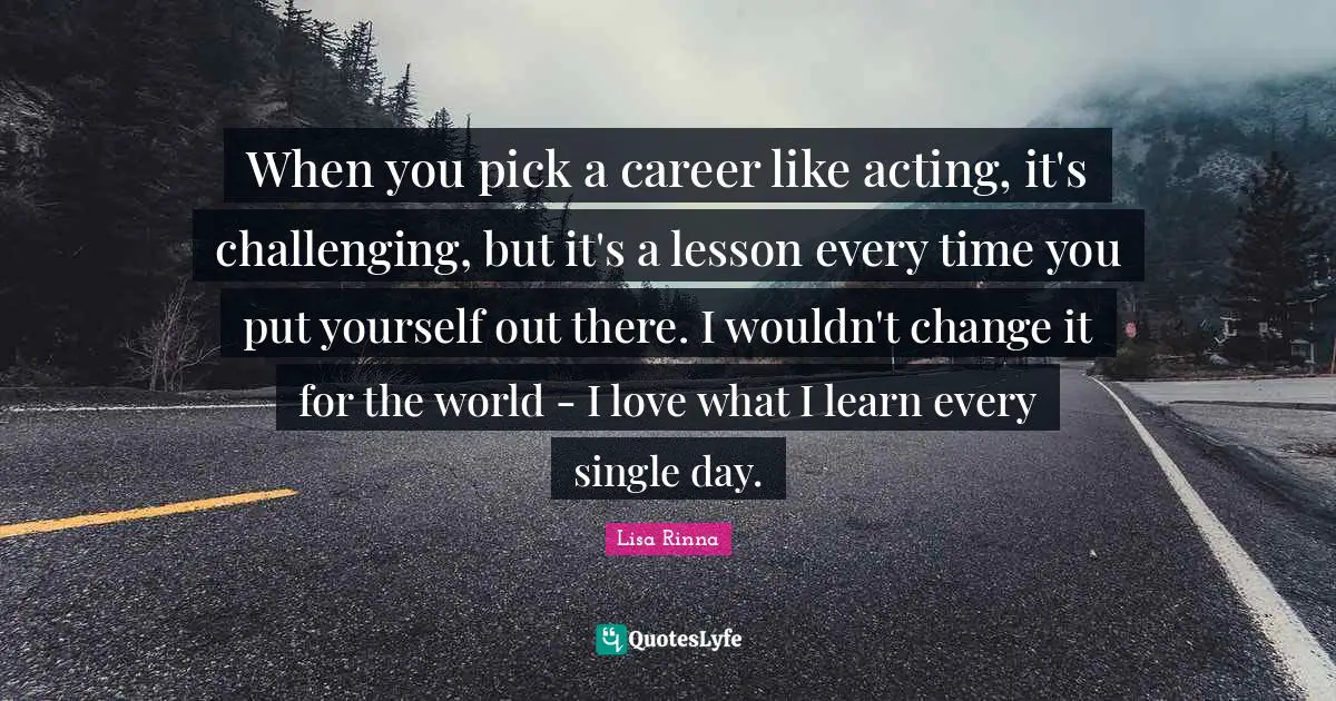 When you pick a career like acting, it's challenging, but it's a lesson every time you put yourself out there. I wouldn't change it for the world - I love what I learn every single day.