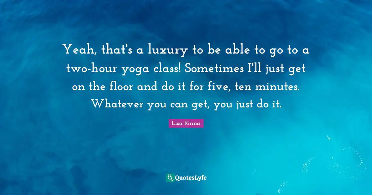 Yeah, that's a luxury to be able to go to a two-hour yoga class! Sometimes I'll just get on the floor and do it for five, ten minutes. Whatever you can get, you just do it.
