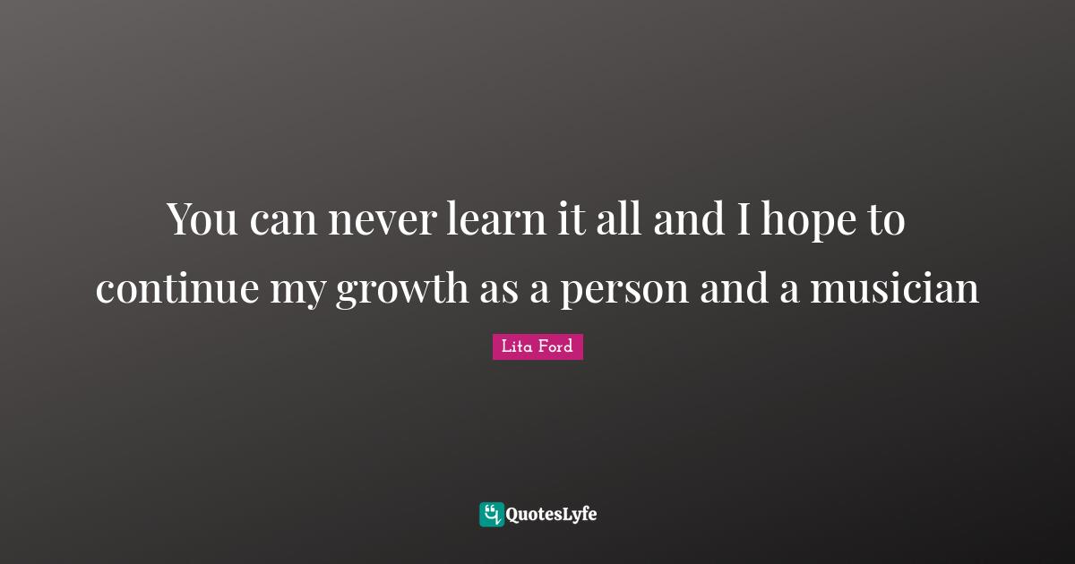 You can never learn it all and I hope to continue my growth as a person and a musician