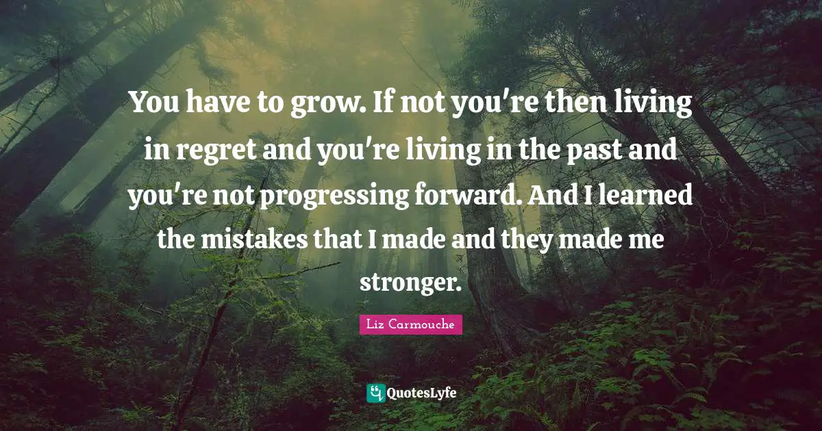 You have to grow. If not you're then living in regret and you're living in the past and you're not progressing forward. And I learned the mistakes that I made and they made me stronger.