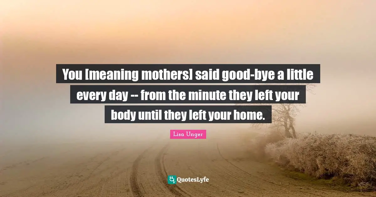 Lisa Unger Quotes: "You [meaning mothers] said good-bye a little every day -- from the minute they left your body until they left your home."