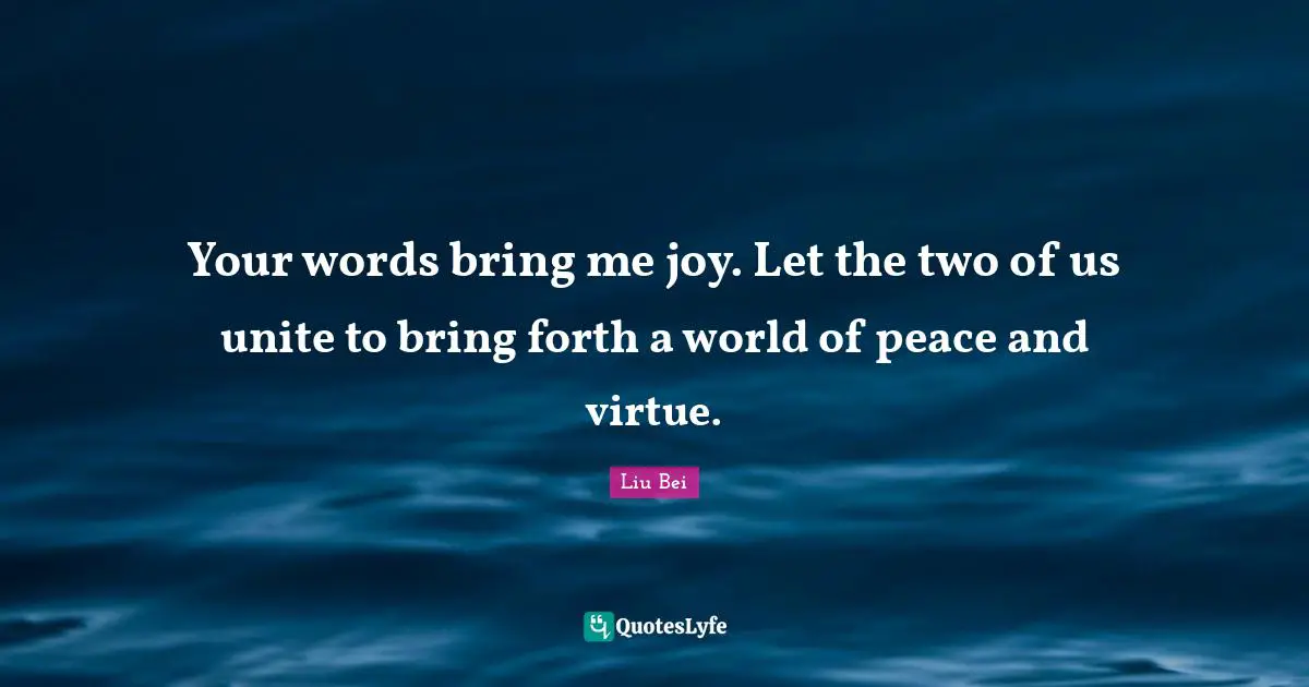 Liu Bei Quotes: "Your words bring me joy. Let the two of us unite to bring forth a world of peace and virtue."