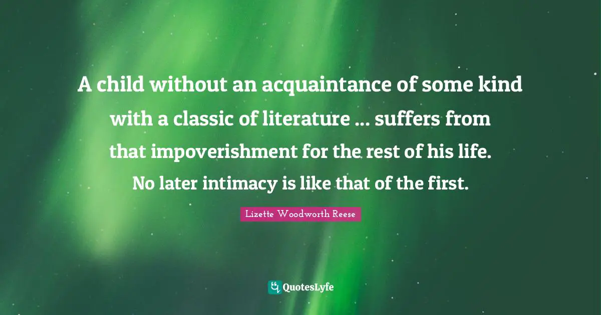A child without an acquaintance of some kind with a classic of literature ... suffers from that impoverishment for the rest of his life. No later intimacy is like that of the first.