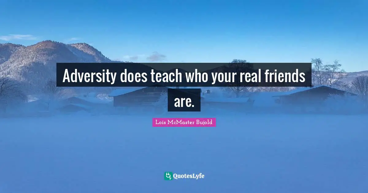 Adversity does teach who your real friends are.