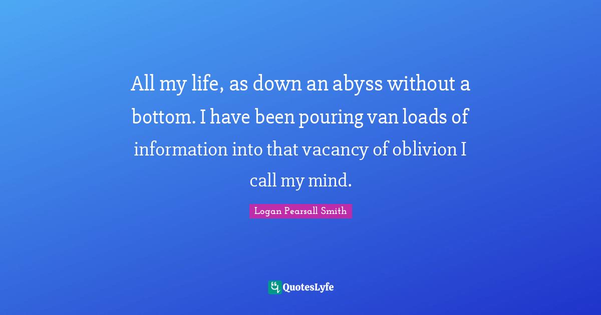 Logan Pearsall Smith Quotes: "All my life, as down an abyss without a bottom. I have been pouring van loads of information into that vacancy of oblivion I call my mind."