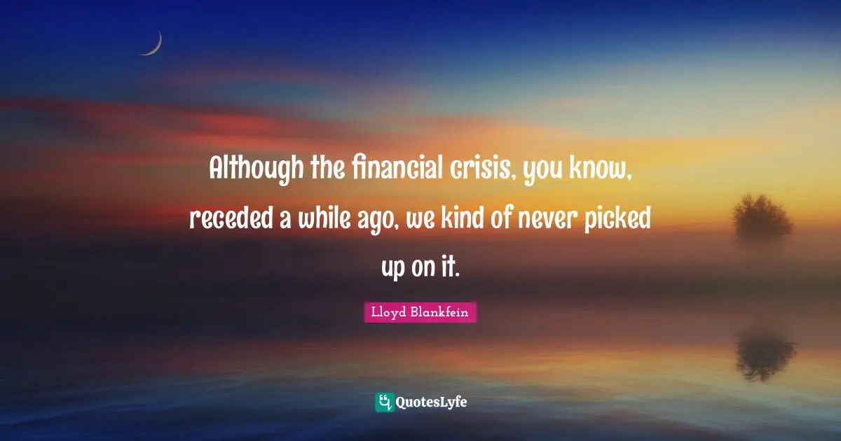 Lloyd Blankfein Quotes: "Although the financial crisis, you know, receded a while ago, we kind of never picked up on it."