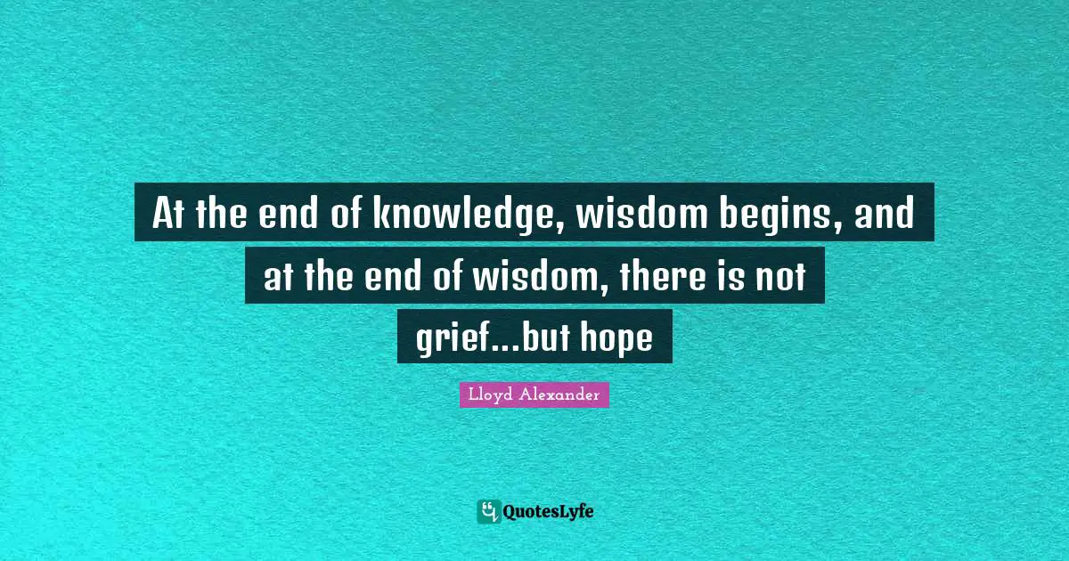 At the end of knowledge, wisdom begins, and at the end of wisdom, there is not grief...but hope