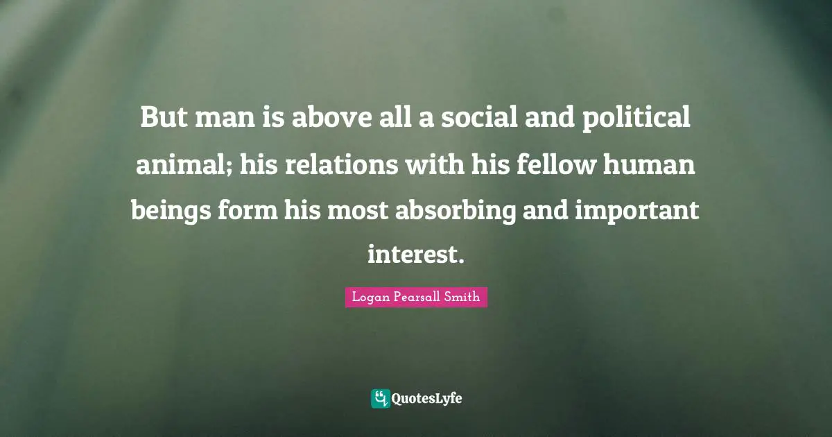 But man is above all a social and political animal; his relations with his fellow human beings form his most absorbing and important interest.