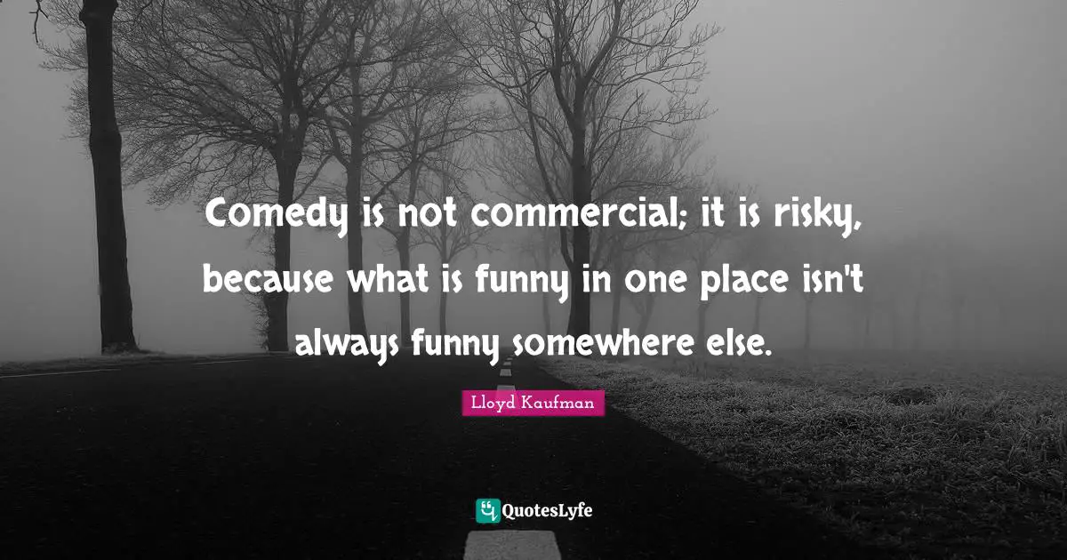 Comedy is not commercial; it is risky, because what is funny in one place isn't always funny somewhere else.