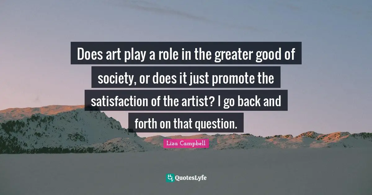 Does art play a role in the greater good of society, or does it just promote the satisfaction of the artist? I go back and forth on that question.