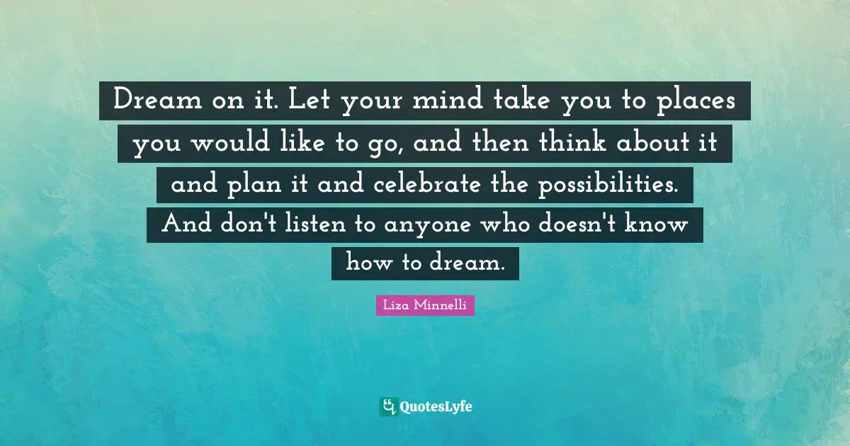 Liza Minnelli Quotes: "Dream on it. Let your mind take you to places you would like to go, and then think about it and plan it and celebrate the possibilities. And don't listen to anyone who doesn't know how to dream."