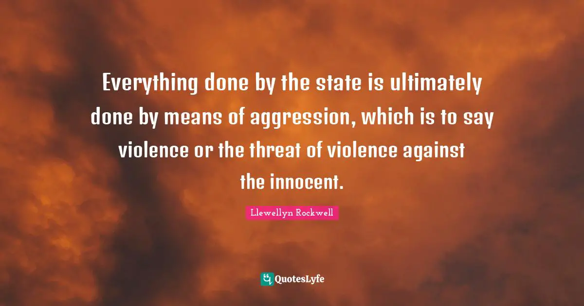 Everything done by the state is ultimately done by means of aggression, which is to say violence or the threat of violence against the innocent.