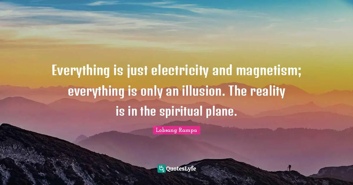 Everything is just electricity and magnetism; everything is only an illusion. The reality is in the spiritual plane.