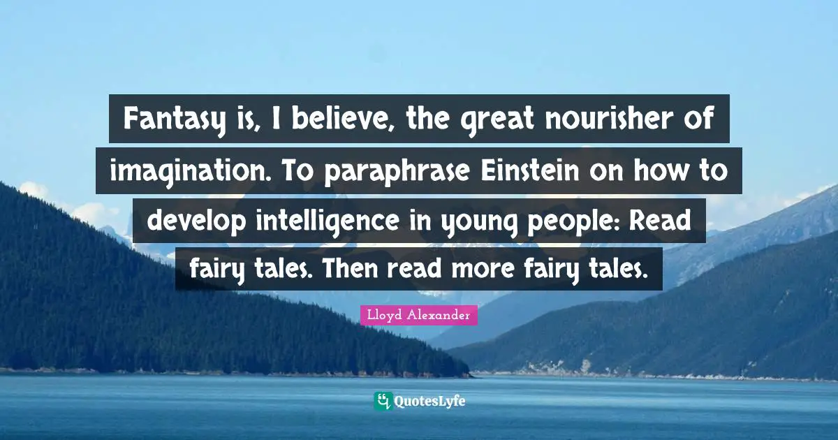 Lloyd Alexander Quotes: "Fantasy is, I believe, the great nourisher of imagination. To paraphrase Einstein on how to develop intelligence in young people: Read fairy tales. Then read more fairy tales."