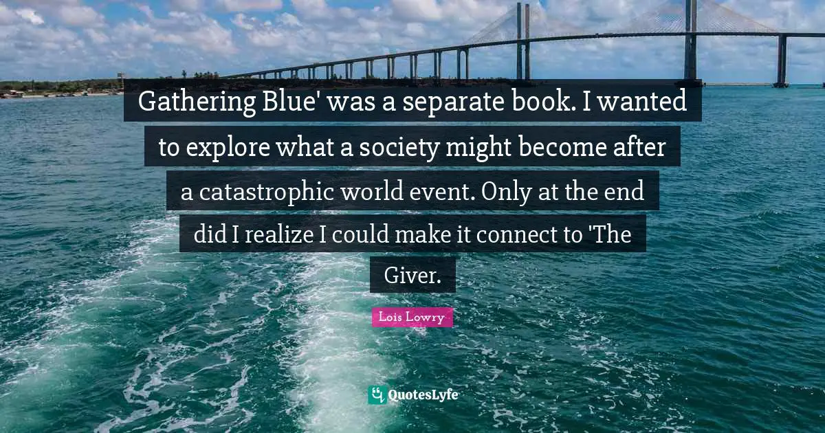 Gathering Blue' was a separate book. I wanted to explore what a society might become after a catastrophic world event. Only at the end did I realize I could make it connect to 'The Giver.