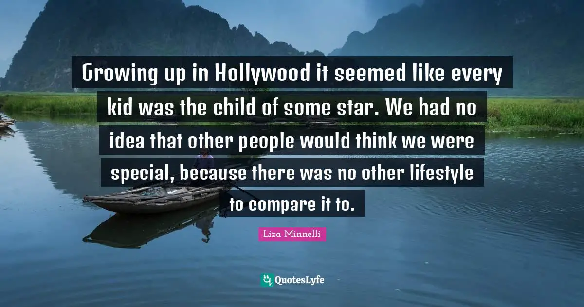 Liza Minnelli Quotes: "Growing up in Hollywood it seemed like every kid was the child of some star. We had no idea that other people would think we were special, because there was no other lifestyle to compare it to."