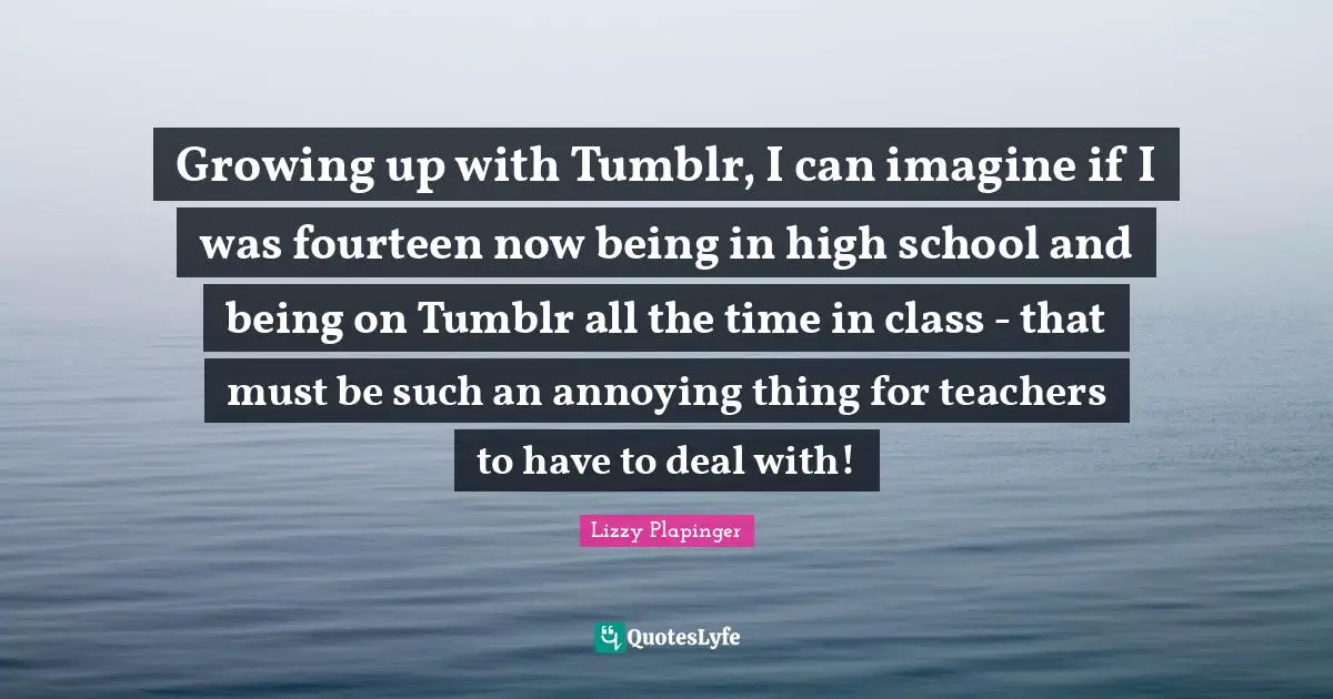 Growing up with Tumblr, I can imagine if I was fourteen now being in high school and being on Tumblr all the time in class - that must be such an annoying thing for teachers to have to deal with!