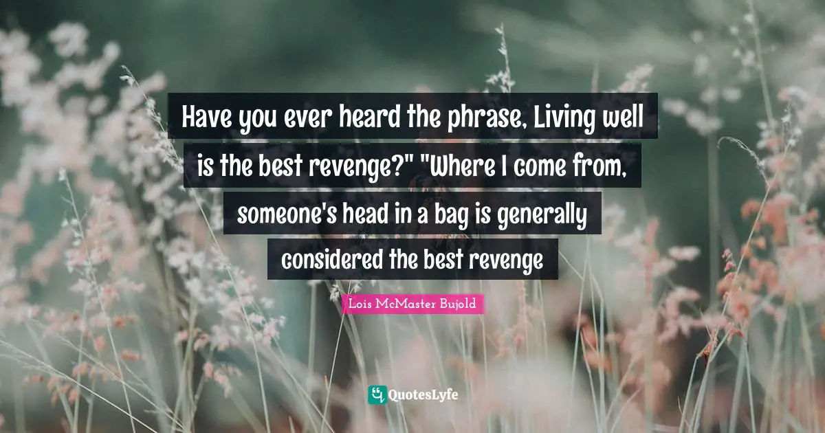 Have you ever heard the phrase, Living well is the best revenge?" "Where I come from, someone's head in a bag is generally considered the best revenge