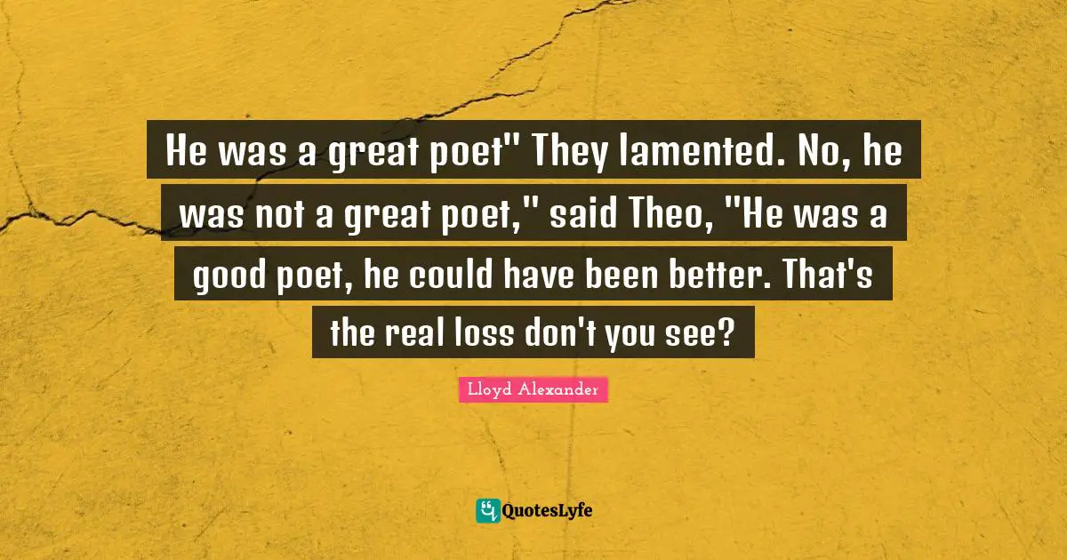 He was a great poet" They lamented. No, he was not a great poet," said Theo, "He was a good poet, he could have been better. That's the real loss don't you see?