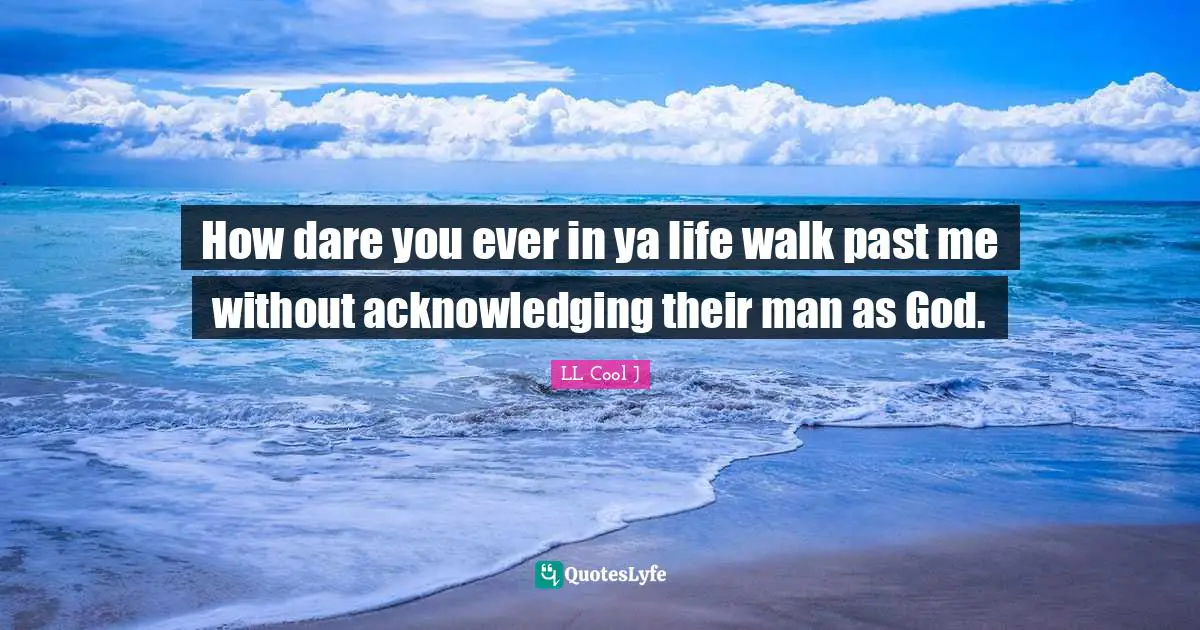 How dare you ever in ya life walk past me without acknowledging their man as God.