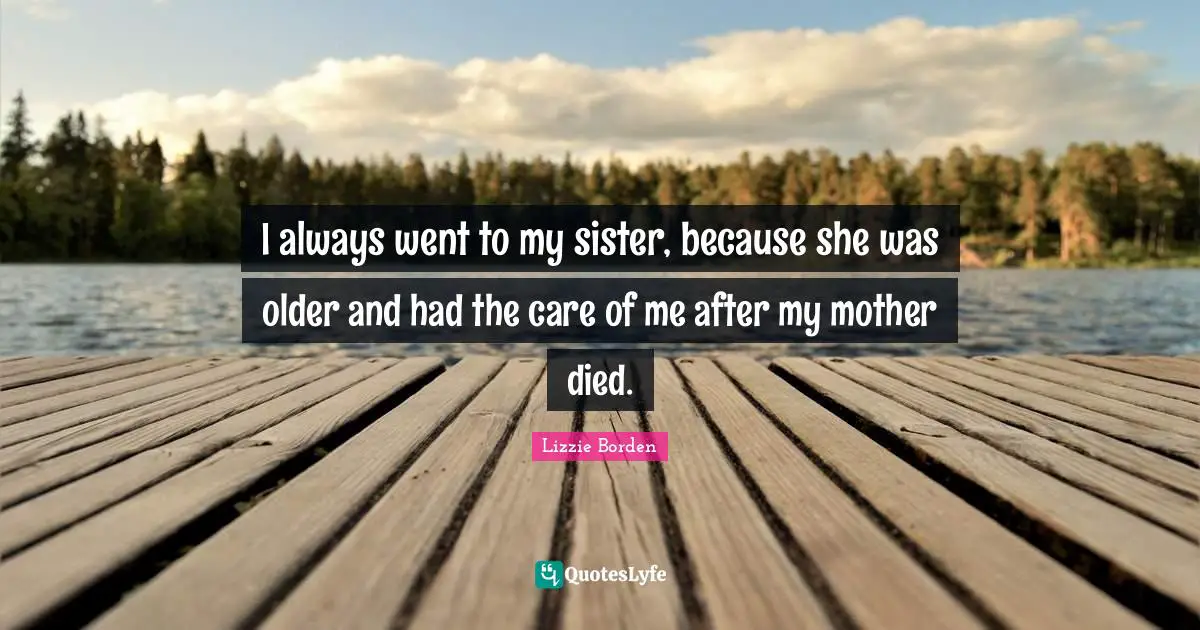 I always went to my sister, because she was older and had the care of me after my mother died.