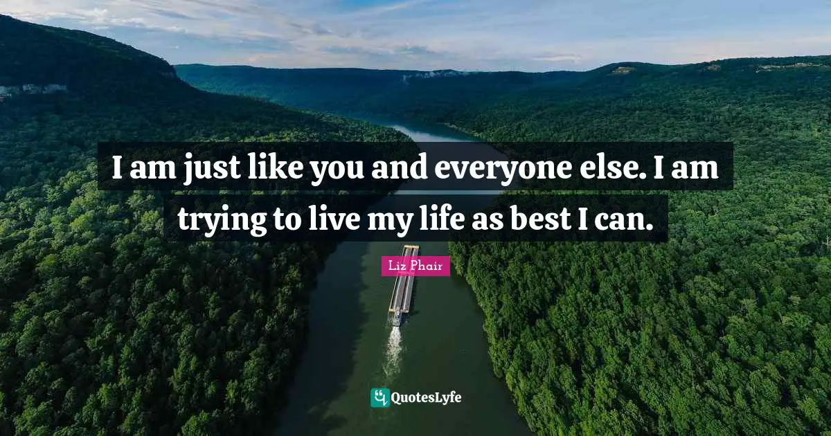 I am just like you and everyone else. I am trying to live my life as best I can.