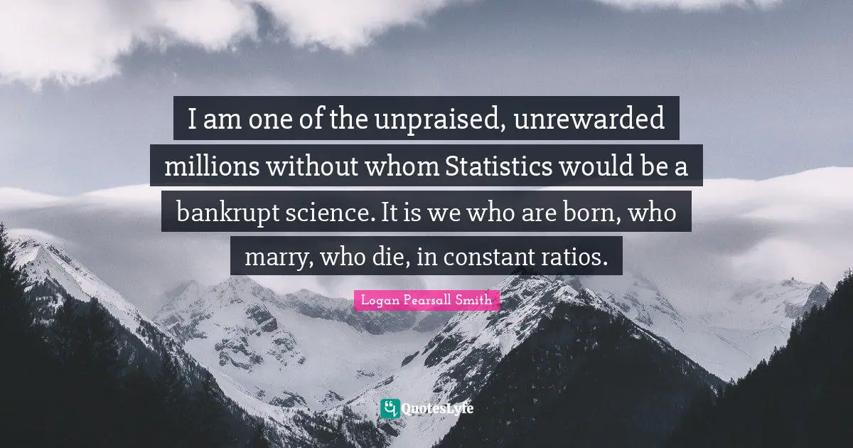 I am one of the unpraised, unrewarded millions without whom Statistics would be a bankrupt science. It is we who are born, who marry, who die, in constant ratios.