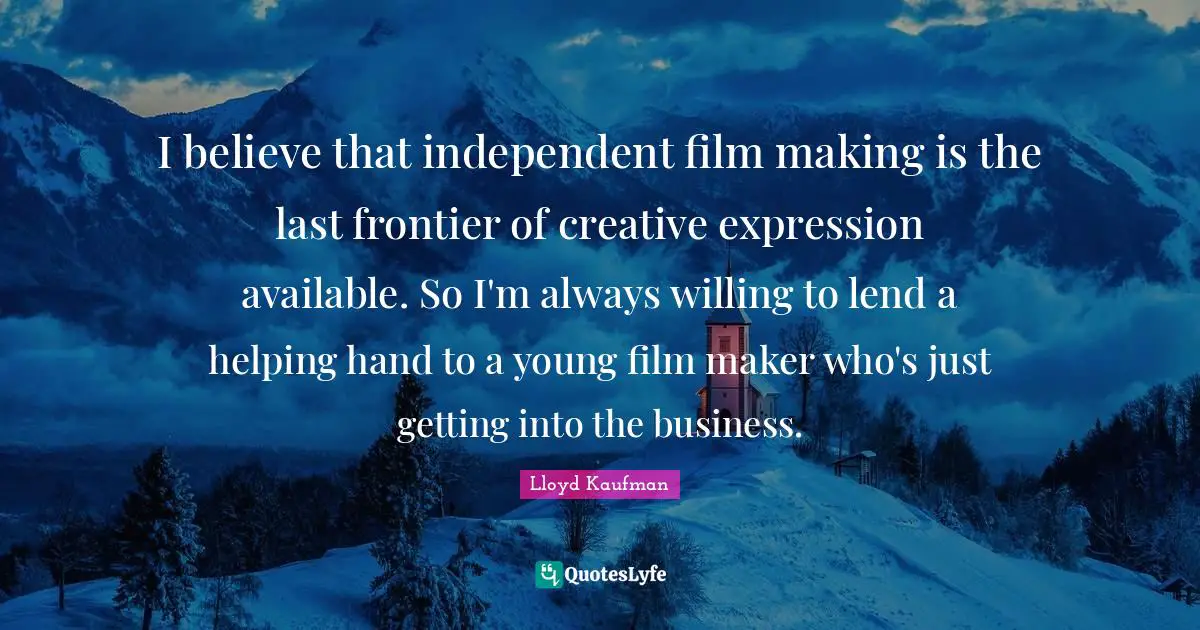 I believe that independent film making is the last frontier of creative expression available. So I'm always willing to lend a helping hand to a young film maker who's just getting into the business.