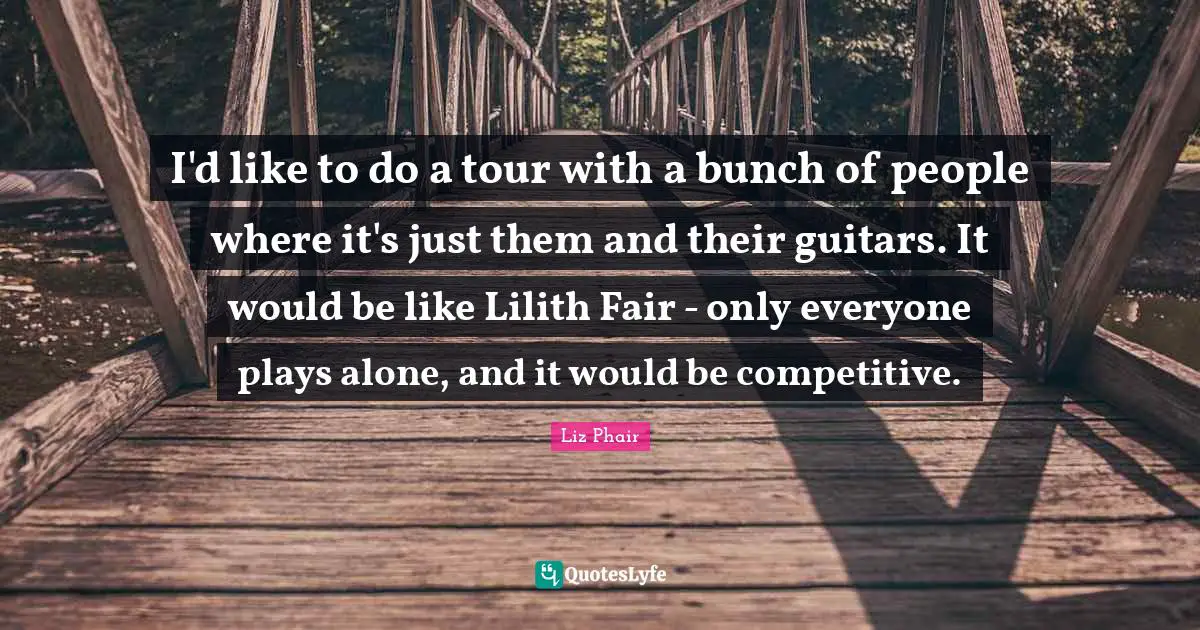 I'd like to do a tour with a bunch of people where it's just them and their guitars. It would be like Lilith Fair - only everyone plays alone, and it would be competitive.