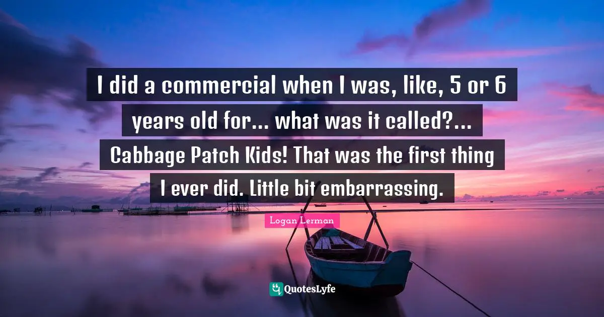 I did a commercial when I was, like, 5 or 6 years old for... what was it called?... Cabbage Patch Kids! That was the first thing I ever did. Little bit embarrassing.